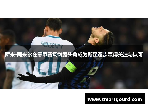 萨米·阿米尔在意甲赛场崭露头角成为新星逐步赢得关注与认可