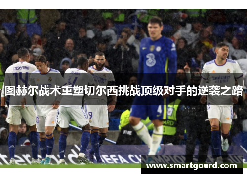 图赫尔战术重塑切尔西挑战顶级对手的逆袭之路